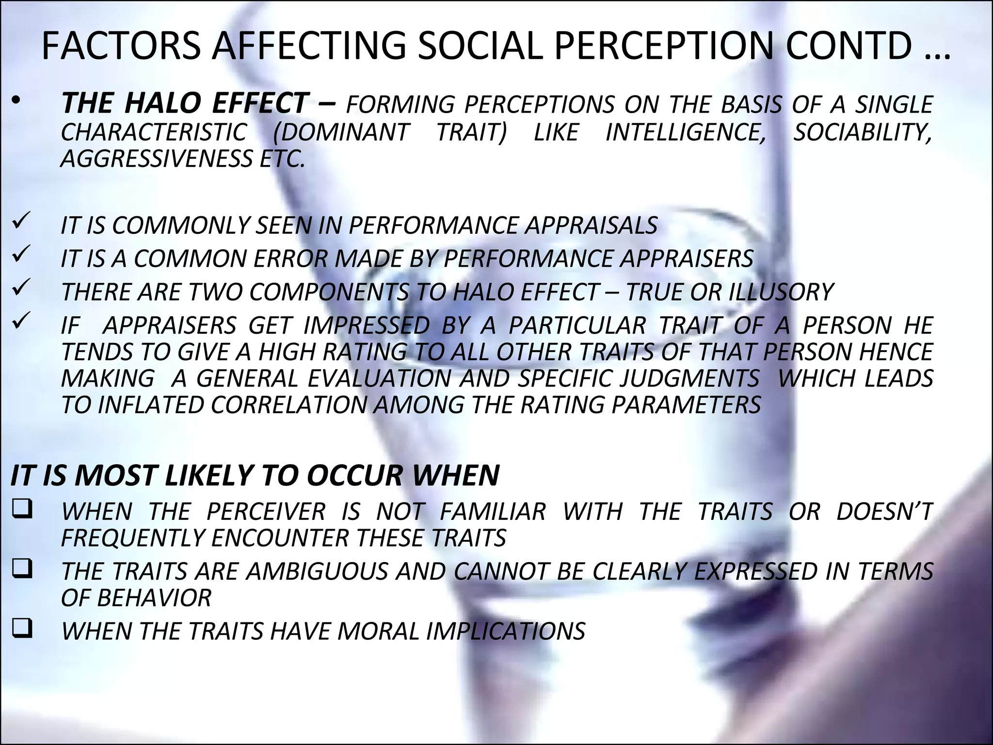 THE HALO EFFECT –  FORMING PERCEPTIONS ON THE BASIS OF A SINGLE CHARACTERISTIC (DOMINANT TRAIT) LIKE INTELLIGENCE, SOCIABILITY, AGGRESSIVENESS ETC. IT IS COMMONLY SEEN IN PERFORMANCE APPRAISALS  IT IS A COMMON ERROR MADE BY PERFORMANCE APPRAISERS THERE ARE TWO COMPONENTS TO HALO EFFECT – TRUE OR ILLUSORY  IF  APPRAISERS GET IMPRESSED BY A PARTICULAR TRAIT OF A PERSON HE TENDS TO GIVE A HIGH RATING TO ALL OTHER TRAITS OF THAT PERSON HENCE MAKING  A GENERAL EVALUATION AND SPECIFIC JUDGMENTS  WHICH LEADS TO INFLATED CORRELATION AMONG THE RATING PARAMETERS IT IS MOST LIKELY TO OCCUR WHEN WHEN THE PERCEIVER IS NOT FAMILIAR WITH THE TRAITS OR DOESN’T FREQUENTLY ENCOUNTER THESE TRAITS THE TRAITS ARE AMBIGUOUS AND CANNOT BE CLEARLY EXPRESSED IN TERMS OF BEHAVIOR WHEN THE TRAITS HAVE MORAL IMPLICATIONS FACTORS AFFECTING SOCIAL PERCEPTION CONTD … 