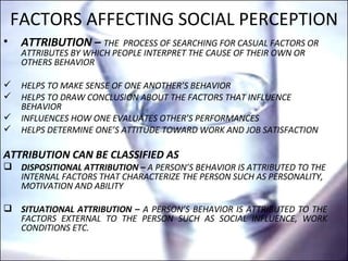 FACTORS AFFECTING SOCIAL PERCEPTION ATTRIBUTION –  THE  PROCESS OF SEARCHING FOR CASUAL FACTORS OR ATTRIBUTES BY WHICH PEOPLE INTERPRET THE CAUSE OF THEIR OWN OR OTHERS BEHAVIOR HELPS TO MAKE SENSE OF ONE ANOTHER’S BEHAVIOR HELPS TO DRAW CONCLUSION ABOUT THE FACTORS THAT INFLUENCE BEHAVIOR  INFLUENCES HOW ONE EVALUATES OTHER’S PERFORMANCES HELPS DETERMINE ONE’S ATTITUDE TOWARD WORK AND JOB SATISFACTION  ATTRIBUTION CAN BE CLASSIFIED AS DISPOSITIONAL ATTRIBUTION –  A PERSON’S BEHAVIOR IS ATTRIBUTED TO THE INTERNAL FACTORS THAT CHARACTERIZE THE PERSON SUCH AS PERSONALITY, MOTIVATION AND ABILITY SITUATIONAL ATTRIBUTION –  A PERSON’S BEHAVIOR IS ATTRIBUTED TO THE FACTORS EXTERNAL TO THE PERSON SUCH AS SOCIAL INFLUENCE, WORK CONDITIONS ETC. 