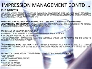 IMPRESSION MANAGEMENT CONTD … THE PROCESS  LIKE MANY OTHER COGNITIVE PROCESSES IMPRESSION MANAGEMENT ALSO INCLUDES MANY CONCEPTUAL DIMENSIONS. MANY RESEARCHES HAVE BEEN CONDUCTED ON IMPRESSION MANAGEMENT TO STUDY ITS RELATION  TO AGGRESSION, ATTITUDE, ATTRIBUTIONS ETC. BEHAVIORAL SCIENTISTS HAVE IDENTIFIED TWO NEW COMPONENTS OF IMPRESSION MANAGEMENT IMPRESSION MOTIVATION –   IT IS APPLICABLE IN ORGANIZATIONS WHERE EMPLOYEES TRY TO CONTROL THE PERCEPTIONS FORMED BY THEIR SUPERIORS ABOUT THEM. THE EXTENT OF CONTROL DEPENDS ON RELEVANCE OF THE IMPRESSION IN HELPING THE INDIVIDUAL REACH HIS GOALS THE VALUE OF THE GOALS TO THE INDIVIDUAL THE CONTRADICTION  BETWEEN THE IMAGE THE INDIVIDUAL WOULD LIKE TO PORTRAY AND THE IMAGE HE BELIEVES OTHERS ALREADY HAVE ABOUT HIM IMPRESSION CONSTRUCTION –  THIS METHOD IS ADOPTED BY A PERSON TO CREATE A  SPECIFIC IMPRESSION. THE IMPRESSION MAY BE RELATED TO VARIOUS FACTORS LIKE PERSONALITY, ATTITUDE, INTERESTS AND VALUES.  THE FACTORS INVOLVED IN TYPE OF IMPRESSIONS PEOPLE WANT TO CREATE  SELF  CONCEPT DESIRED AND UNDESIRED IDENTITY ROLE CONSTRAINTS VALUE OF THE TARGET CURRENT SOCIAL IMAGE 