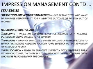 IMPRESSION MANAGEMENT CONTD … STRATEGIES DEMOTION PREVENTIVE STRATEGIES –  USED BY EMPLOYEES WHO WANT TO MINIMIZE RESPONSIBILITY FOR A NEGATIVE OUTCOME OR TO STAY OUT OF TROUBLE ITS CHARACTERISTICS ARE  ACCOUNTS –  WHEN AN EMPLOYEE GIVES JUSTIFICATION OF A NEGATIVE OUTCOME BY GIVING EXCUSES TO HIS SUPERIOR APOLOGIES –  WHEN AN EMPLOYEE IS UNABLE TO COME UP WITH AN EXCUSE TO SUPPORT HIS ACTIONS AND SEEKS APOLOGY TO HIS SUPERIOR INSTEAD, GIVING AN IMPRESSION OF REGRET DISASSOCIATION –  WHEN AN EMPLOYEE IS DIRECTLY NOT RESPONSIBLE FOR A NEGATIVE OUTCOME, THEY MAY TRY TO DISASSOCIATE THEMSELVES FROM THOSE WHO WERE RESPONSIBLE FOR THE OUTCOME 