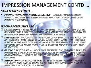 IMPRESSION MANAGEMENT CONTD … STRATEGIES CONTD … PROMOTION ENHANCING STRATEGY –   USED BY EMPLOYEES WHO WANT TO MAXIMIZE THEIR RESPONSIBILITY FOR A POSITIVE OUTCOME OR TO IMPROVE THEIR IMAGE  ITS CHARACTERISTICS ARE  ENTITLEMENTS –  PERCEPTION OF AN EMPLOYEE THAT HE HAS NOT GOT HIS DUE CREDIT FOR A POSITIVE OUTCOME  AND MAY TRY TO MAKE THIS KNOW TO HIS SUPERIOR THROUGH FORMAL OR INFORMAL CHANNELS ENHANCEMENTS –  SOMETIMES THE EFFORT OF AN EMPLOYEE MAY RESULT IN AN OUTCOME THAT DELIVERS MUCH MORE THAT WHAT WAS EXPECTED. ALTHOUGH THE EMPLOYEE MIGHT HAVE BEEN REWARDED FOR A POSITIVE OUTCOME BUT HE MIGHT THINK THAT HE DESERVES MUCH MORE THAT WHAT HE RECEIVED   OBSTACLE DISCLOSURE –  UNDER THIS STRATEGY THE EMPLOYEE TRIES TO IMPRESS HIS SUPERIOR BY MAKING HIM AWARE OF THE PERSONAL AND THE ORGANIZATIONAL HURDLES HE HAD TO OVERCOME TO ACHIEVE A POSITIVE OUTCOME ASSOCIATION –  AN EMPLOYEE TRIES TO BE SEEN WITH THE RIGHT PEOPLE AT THE RIGHT TIME AND BY DOING SO HE GIVES THE IMPRESSION THAT HE IS ASSOCIATED WITH SUCCESSFUL PEOPLE 