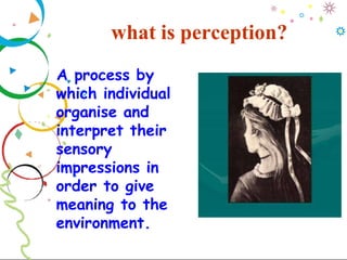 what is perception?
A process by
which individual
organise and
interpret their
sensory
impressions in
order to give
meaning to the
environment.
 