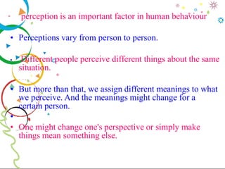 perception is an important factor in human behaviour
• Perceptions vary from person to person.
• Different people perceive different things about the same
situation.
• But more than that, we assign different meanings to what
we perceive. And the meanings might change for a
certain person.
•
• One might change one's perspective or simply make
things mean something else.
 