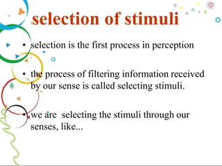 selection of stimuli
• selection is the first process in perception
• the process of filtering information received
by our sense is called selecting stimuli.
• we are selecting the stimuli through our
senses, like...
 