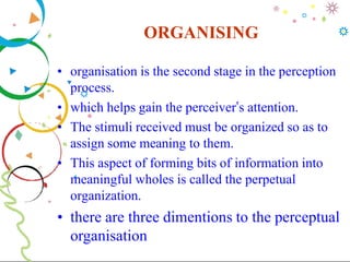 ORGANISING
• organisation is the second stage in the perception
process.
• which helps gain the perceiver’s attention.
• The stimuli received must be organized so as to
assign some meaning to them.
• This aspect of forming bits of information into
meaningful wholes is called the perpetual
organization.
• there are three dimentions to the perceptual
organisation
 