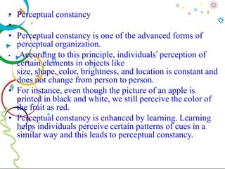 • Perceptual constancy
•
• Perceptual constancy is one of the advanced forms of
perceptual organization.
• According to this principle, individuals’ perception of
certain elements in objects like
size, shape, color, brightness, and location is constant and
does not change from person to person.
• For instance, even though the picture of an apple is
printed in black and white, we still perceive the color of
the fruit as red.
• Perceptual constancy is enhanced by learning. Learning
helps individuals perceive certain patterns of cues in a
similar way and this leads to perceptual constancy.
 
