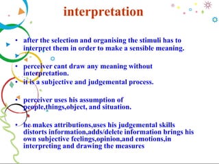 interpretation
• after the selection and organising the stimuli has to
interpret them in order to make a sensible meaning.
• perceiver cant draw any meaning without
interpretation.
• it is a subjective and judgemental process.
• perceiver uses his assumption of
people,things,object, and situation.
• he makes attributions,uses his judgemental skills
distorts information,adds/delete information brings his
own subjective feelings,opinion,and emotions,in
interpreting and drawing the measures
 