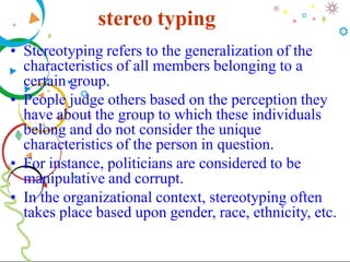 stereo typing
• Stereotyping refers to the generalization of the
characteristics of all members belonging to a
certain group.
• People judge others based on the perception they
have about the group to which these individuals
belong and do not consider the unique
characteristics of the person in question.
• For instance, politicians are considered to be
manipulative and corrupt.
• In the organizational context, stereotyping often
takes place based upon gender, race, ethnicity, etc.
 