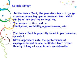 The Halo Effect
• In the halo effect, the perceiver tends to judge
a person depending upon a dominant trait which
can be either positive or negative.
• The various traits could be
intelligence, sociability,aggressiveness, etc.
• The halo effect is generally found in performance
appraisal.
• Often appraisers rate the performance of
employees based on one particular trait rather
than by taking all aspects into consideration.
 
