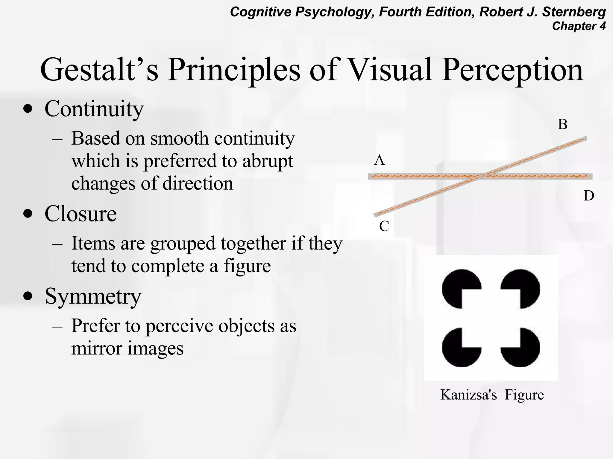 Gestalt’s Principles of Visual Perception Continuity Based on smooth continuity which is preferred to abrupt changes of direction  Closure Items are grouped together if they tend to complete a figure  Symmetry Prefer to perceive objects as mirror images Kanizsa's  Figure   C B A D 