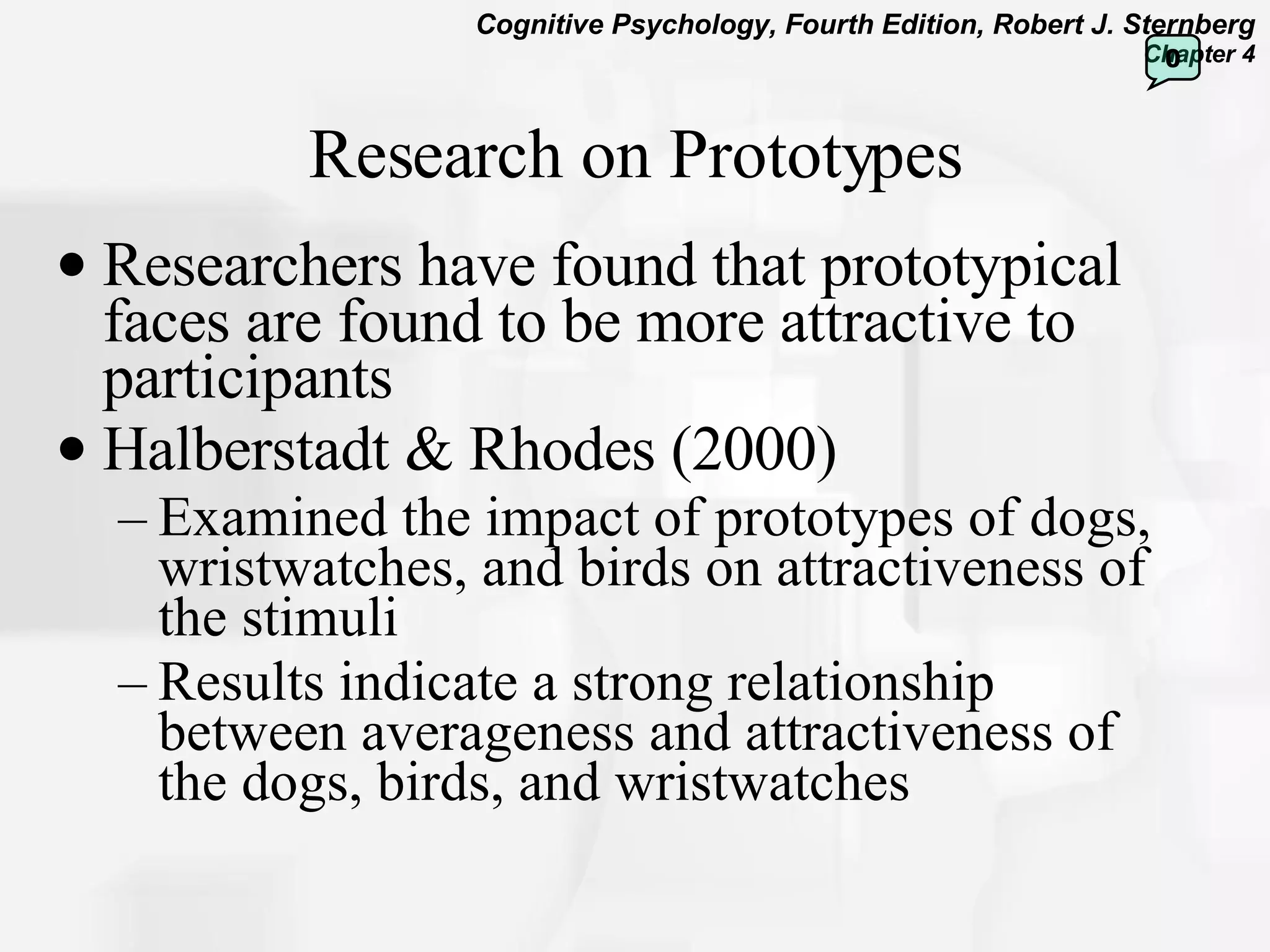 Research on Prototypes Researchers have found that prototypical faces are found to be more attractive to participants Halberstadt & Rhodes (2000) Examined the impact of prototypes of dogs, wristwatches, and birds on attractiveness of the stimuli Results indicate a strong relationship between averageness and attractiveness of the dogs, birds, and wristwatches  0 