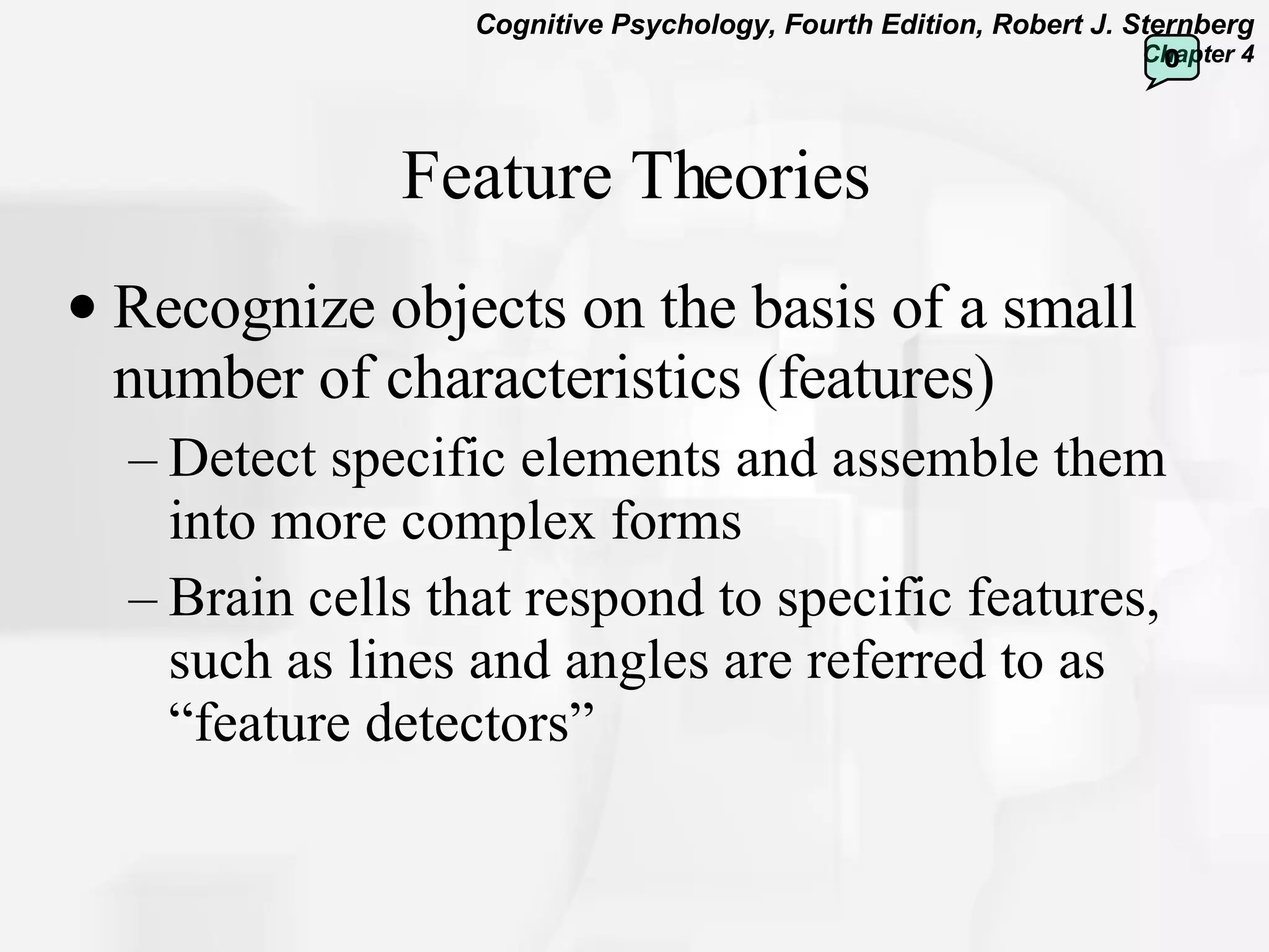 Feature Theories Recognize objects on the basis of a small number of characteristics (features) Detect specific elements and assemble them into more complex forms Brain cells that respond to specific features, such as lines and angles are referred to as “feature detectors”  0 