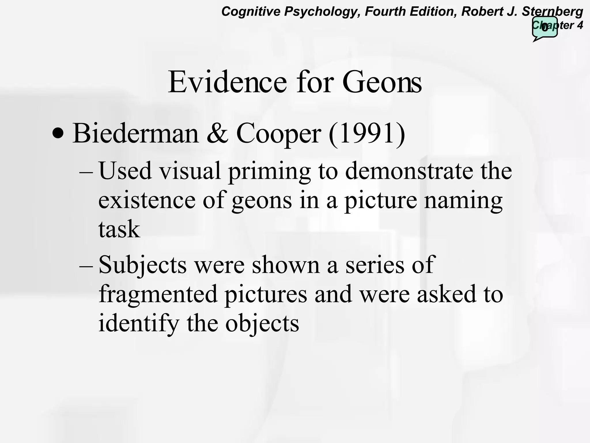 Evidence for Geons Biederman & Cooper (1991) Used visual priming to demonstrate the existence of geons in a picture naming task Subjects were shown a series of fragmented pictures and were asked to identify the objects  0 