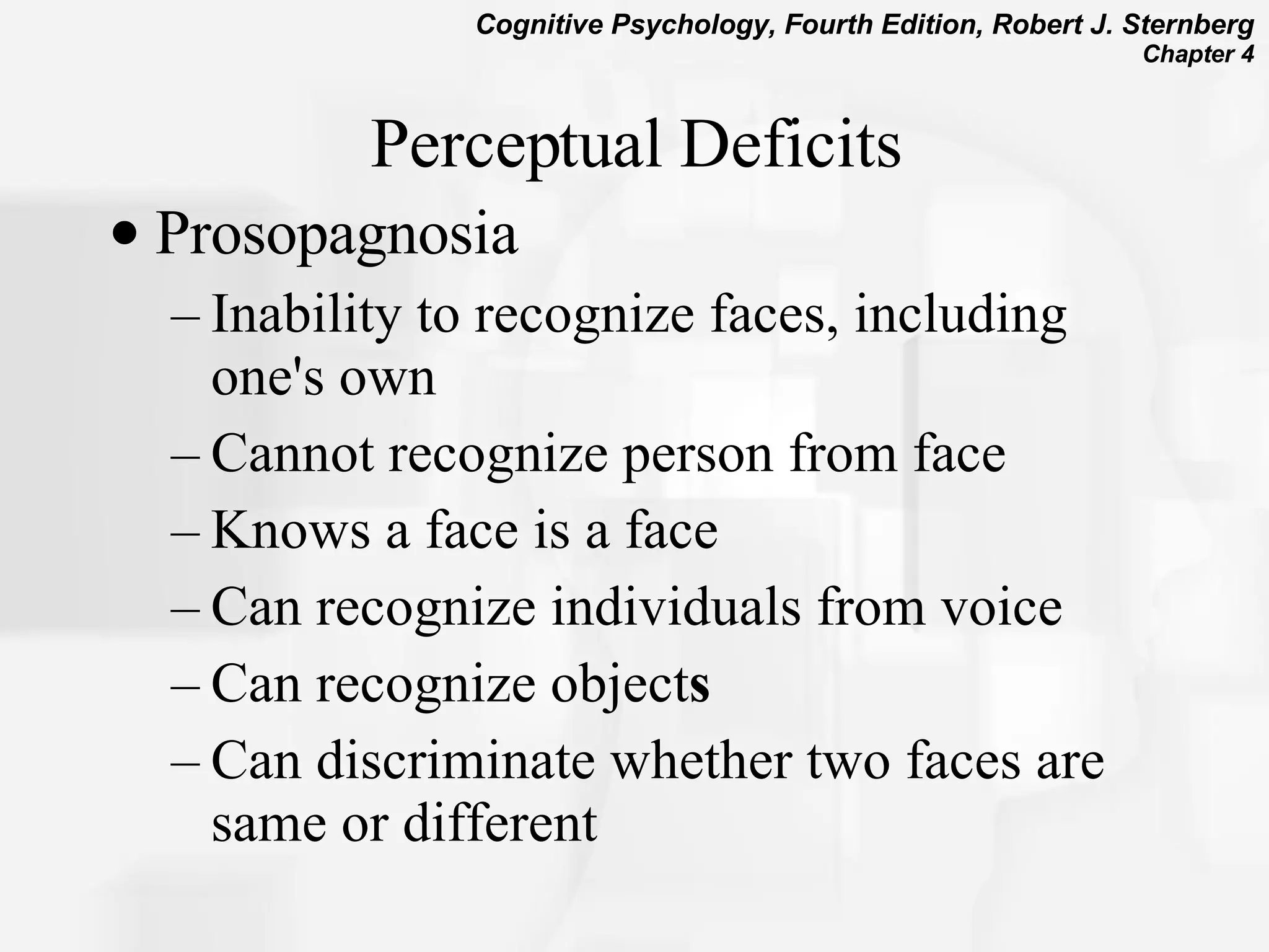 Perceptual Deficits Prosopagnosia Inability to recognize faces, including one's own Cannot recognize person from face Knows a face is a face   Can recognize individuals from voice  Can recognize object s Can discriminate whether two faces are same or different 