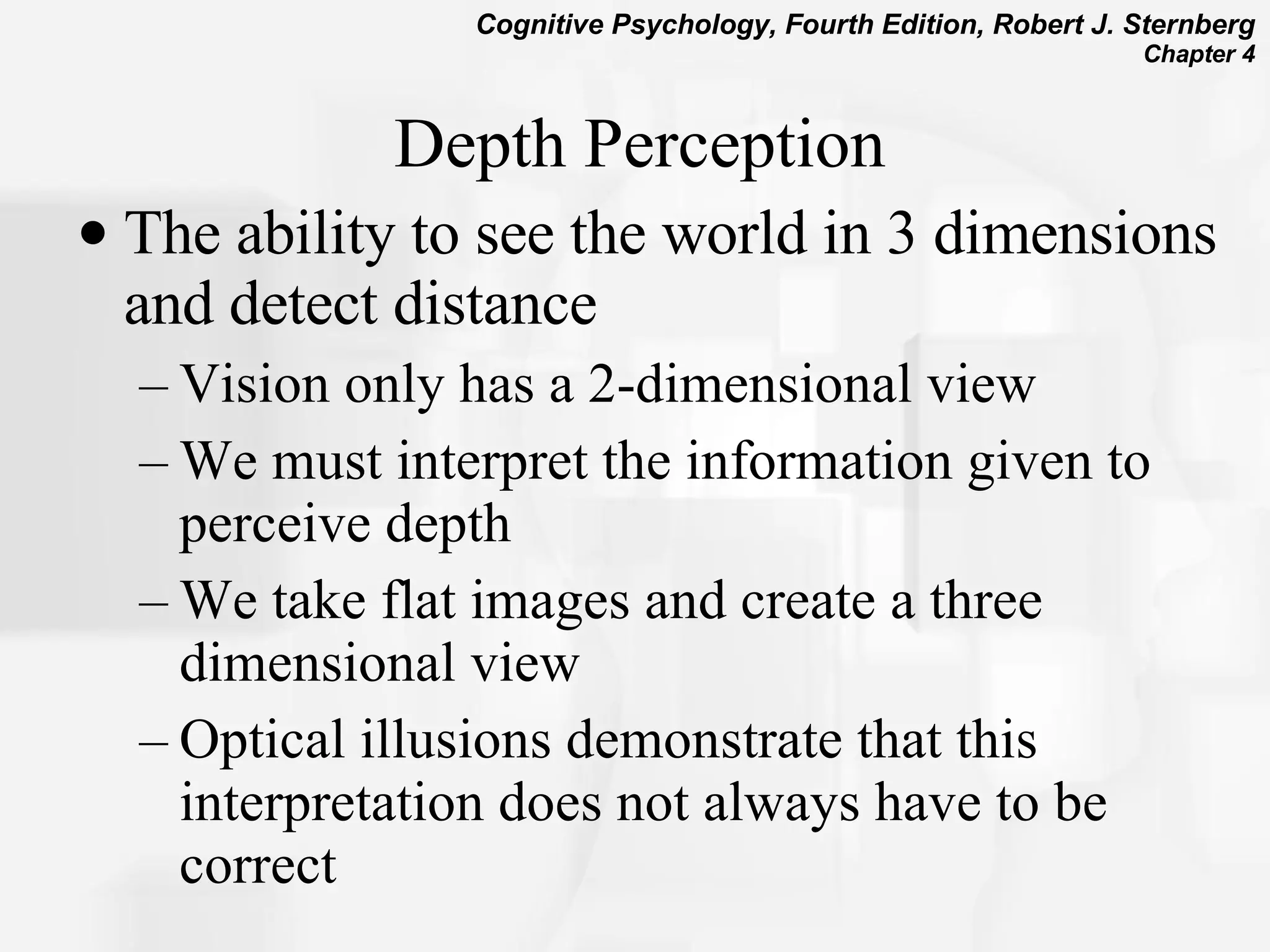 Depth Perception The ability to see the world in 3 dimensions and detect distance Vision only has a 2-dimensional view We must interpret the information given to perceive depth We take flat images and create a three dimensional view Optical illusions demonstrate that this interpretation does not always have to be correct 