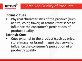 Perceived Quality of Products

Intrinsic Cues
• Physical characteristics of the product (such
    as size, color, flavor, or aroma) that serve to
    influence the consumer’s perceptions of
    product quality.
Extrinsic Cues
• Cues external to the product (such as price,
    store image, or brand image) that serve to
    influence the consumer’s perception of a
    product’s quality.
 
