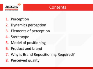 Contents

1.   Perception
2.   Dynamics perception
3.   Elements of perception
4.   Stereotype
5.   Model of positioning
6.   Product and brand
7.   Why is Brand Repositioning Required?
8.   Perceived quality
 