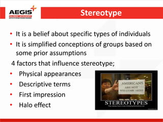 Stereotype

• It is a belief about specific types of individuals
• It is simplified conceptions of groups based on
   some prior assumptions
 4 factors that influence stereotype;
• Physical appearances
• Descriptive terms
• First impression
• Halo effect
 