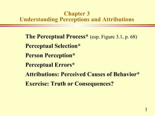 Chapter 3
Understanding Perceptions and Attributions

  The Perceptual Process* (esp. Figure 3.1, p. 68)
  Perceptual Selection*
  Person Perception*
  Perceptual Errors*
  Attributions: Perceived Causes of Behavior*
  Exercise: Truth or Consequences?



                                                     1
 