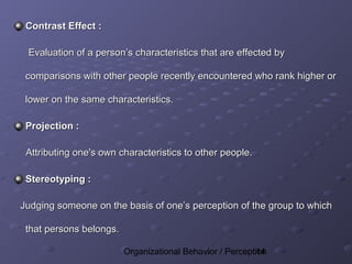 Contrast Effect :

 Evaluation of a person’s characteristics that are effected by

 comparisons with other people recently encountered who rank higher or

 lower on the same characteristics.

 Projection :

 Attributing one's own characteristics to other people.

 Stereotyping :

Judging someone on the basis of one’s perception of the group to which

 that persons belongs.

                         Organizational Behavior / Perception
                                                          14
 
