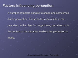 Factors influencing perception

  A number of factors operate to shape and sometimes

  distort perception. These factors can reside in the

  perceiver, in the object or target being perceived or in

  the context of the situation in which the perception is

  made.




                    Organizational Behavior / Perception
                                                     5
 