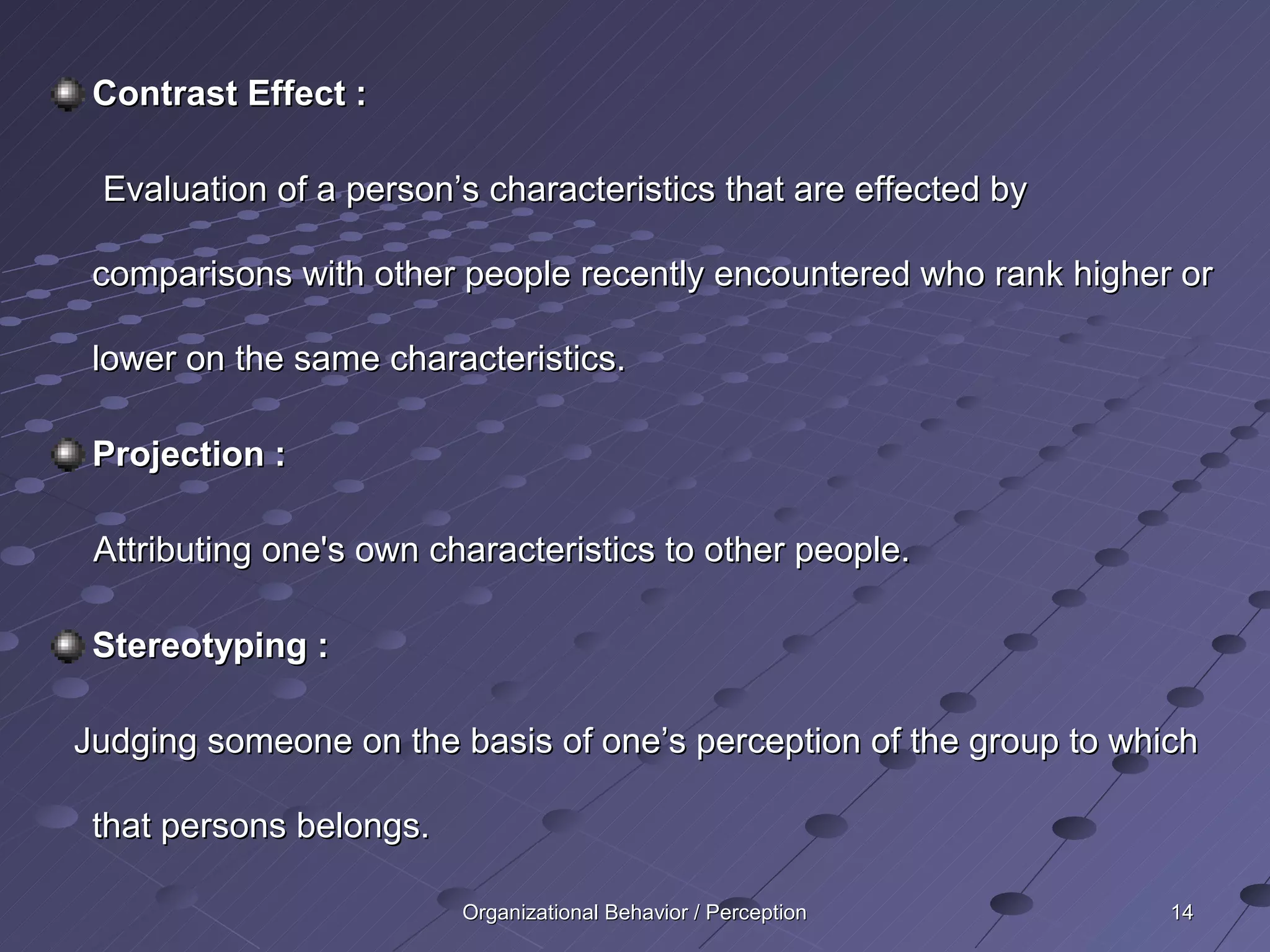 Contrast Effect :

 Evaluation of a person’s characteristics that are effected by

 comparisons with other people recently encountered who rank higher or

 lower on the same characteristics.

 Projection :

 Attributing one's own characteristics to other people.

 Stereotyping :

Judging someone on the basis of one’s perception of the group to which

 that persons belongs.

                         Organizational Behavior / Perception       14
 