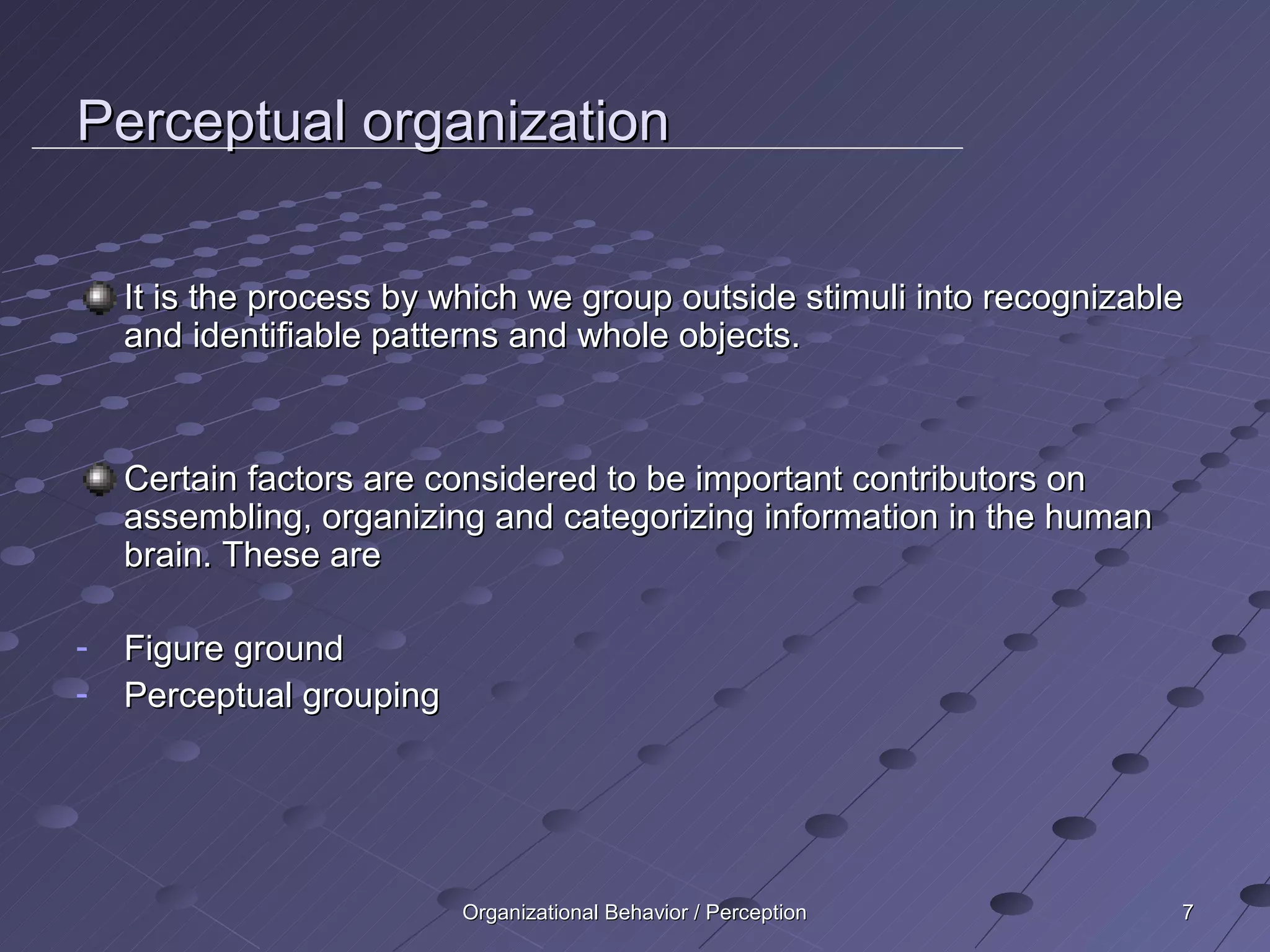 Perceptual organization

    It is the process by which we group outside stimuli into recognizable
    and identifiable patterns and whole objects.



    Certain factors are considered to be important contributors on
    assembling, organizing and categorizing information in the human
    brain. These are

-   Figure ground
-   Perceptual grouping




                          Organizational Behavior / Perception          7
 