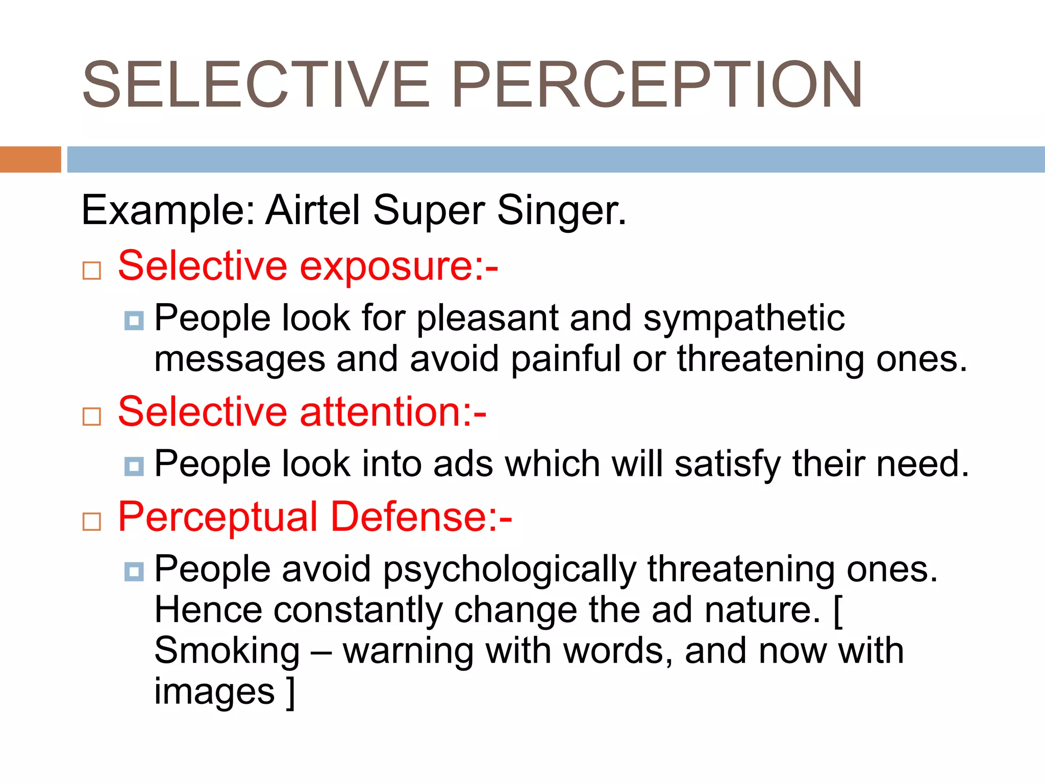 SELECTIVE PERCEPTION
Example: Airtel Super Singer.
 Selective exposure:-

     Peoplelook for pleasant and sympathetic
      messages and avoid painful or threatening ones.
   Selective attention:-
     People   look into ads which will satisfy their need.
   Perceptual Defense:-
     People avoid psychologically threatening ones.
      Hence constantly change the ad nature. [
      Smoking – warning with words, and now with
      images ]
 