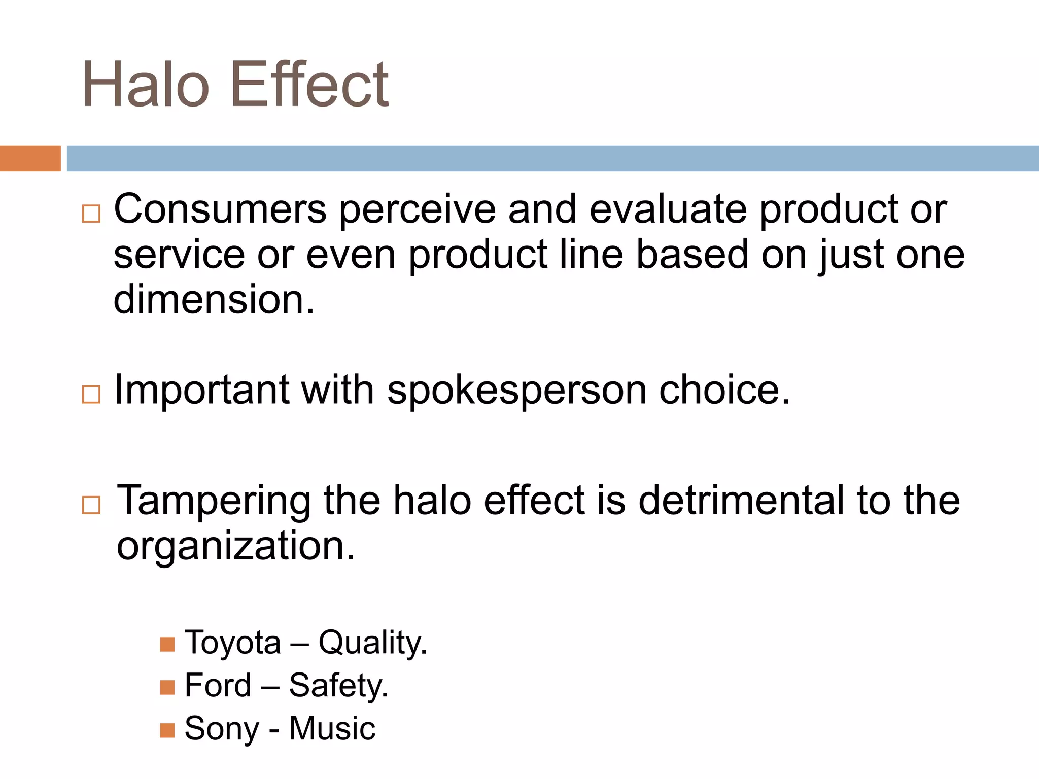 Halo Effect
   Consumers perceive and evaluate product or
    service or even product line based on just one
    dimension.

   Important with spokesperson choice.

   Tampering the halo effect is detrimental to the
    organization.

       Toyota – Quality.
       Ford – Safety.
       Sony - Music
 