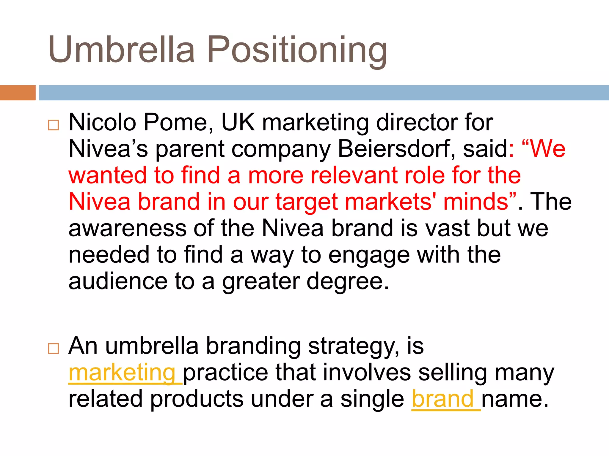 Umbrella Positioning
   Nicolo Pome, UK marketing director for
    Nivea’s parent company Beiersdorf, said: “We
    wanted to find a more relevant role for the
    Nivea brand in our target markets' minds”. The
    awareness of the Nivea brand is vast but we
    needed to find a way to engage with the
    audience to a greater degree.

   An umbrella branding strategy, is
    marketing practice that involves selling many
    related products under a single brand name.
 