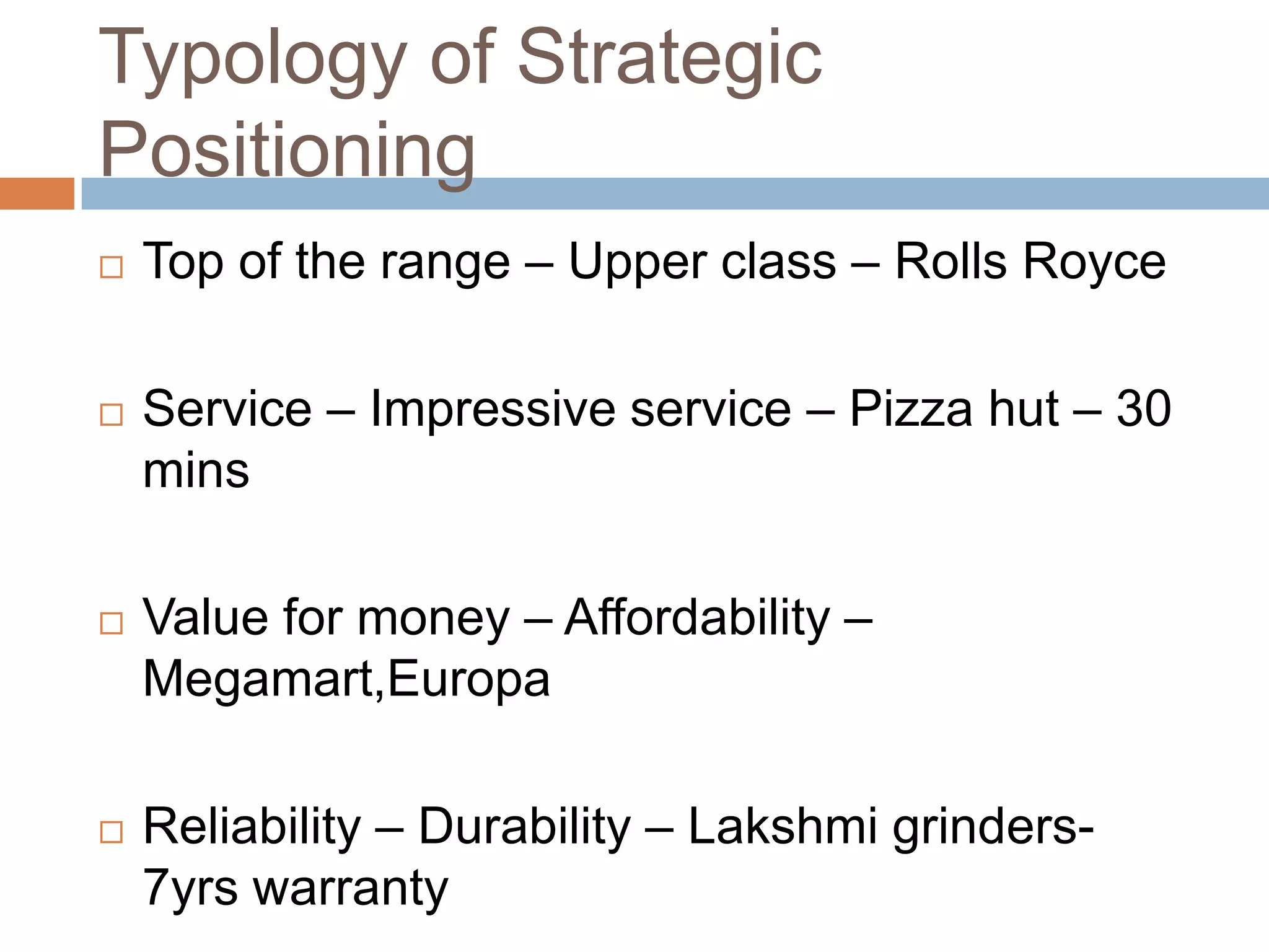 Typology of Strategic
Positioning
   Top of the range – Upper class – Rolls Royce

   Service – Impressive service – Pizza hut – 30
    mins

   Value for money – Affordability –
    Megamart,Europa

   Reliability – Durability – Lakshmi grinders-
    7yrs warranty
 