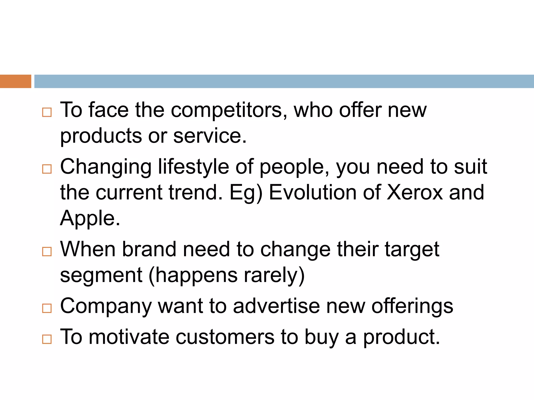    To face the competitors, who offer new
    products or service.
   Changing lifestyle of people, you need to suit
    the current trend. Eg) Evolution of Xerox and
    Apple.
   When brand need to change their target
    segment (happens rarely)
   Company want to advertise new offerings
   To motivate customers to buy a product.
 