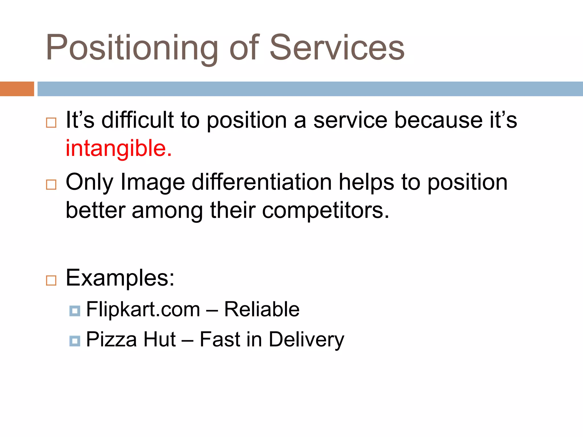 Positioning of Services
   It’s difficult to position a service because it’s
    intangible.
   Only Image differentiation helps to position
    better among their competitors.

   Examples:
     Flipkart.com – Reliable
     Pizza Hut – Fast in Delivery
 