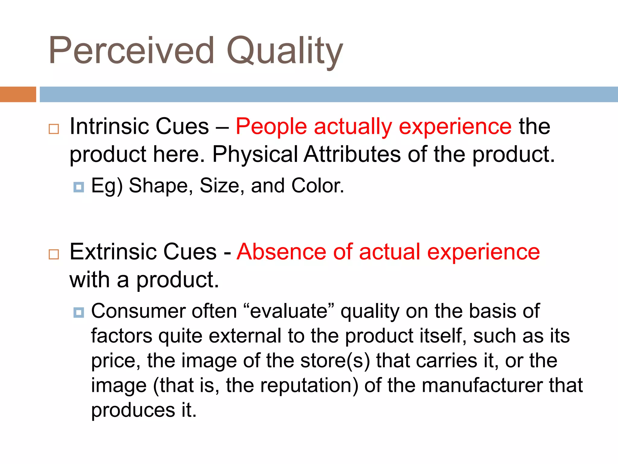 Perceived Quality
   Intrinsic Cues – People actually experience the
    product here. Physical Attributes of the product.
       Eg) Shape, Size, and Color.


   Extrinsic Cues - Absence of actual experience
    with a product.
       Consumer often “evaluate” quality on the basis of
        factors quite external to the product itself, such as its
        price, the image of the store(s) that carries it, or the
        image (that is, the reputation) of the manufacturer that
        produces it.
 