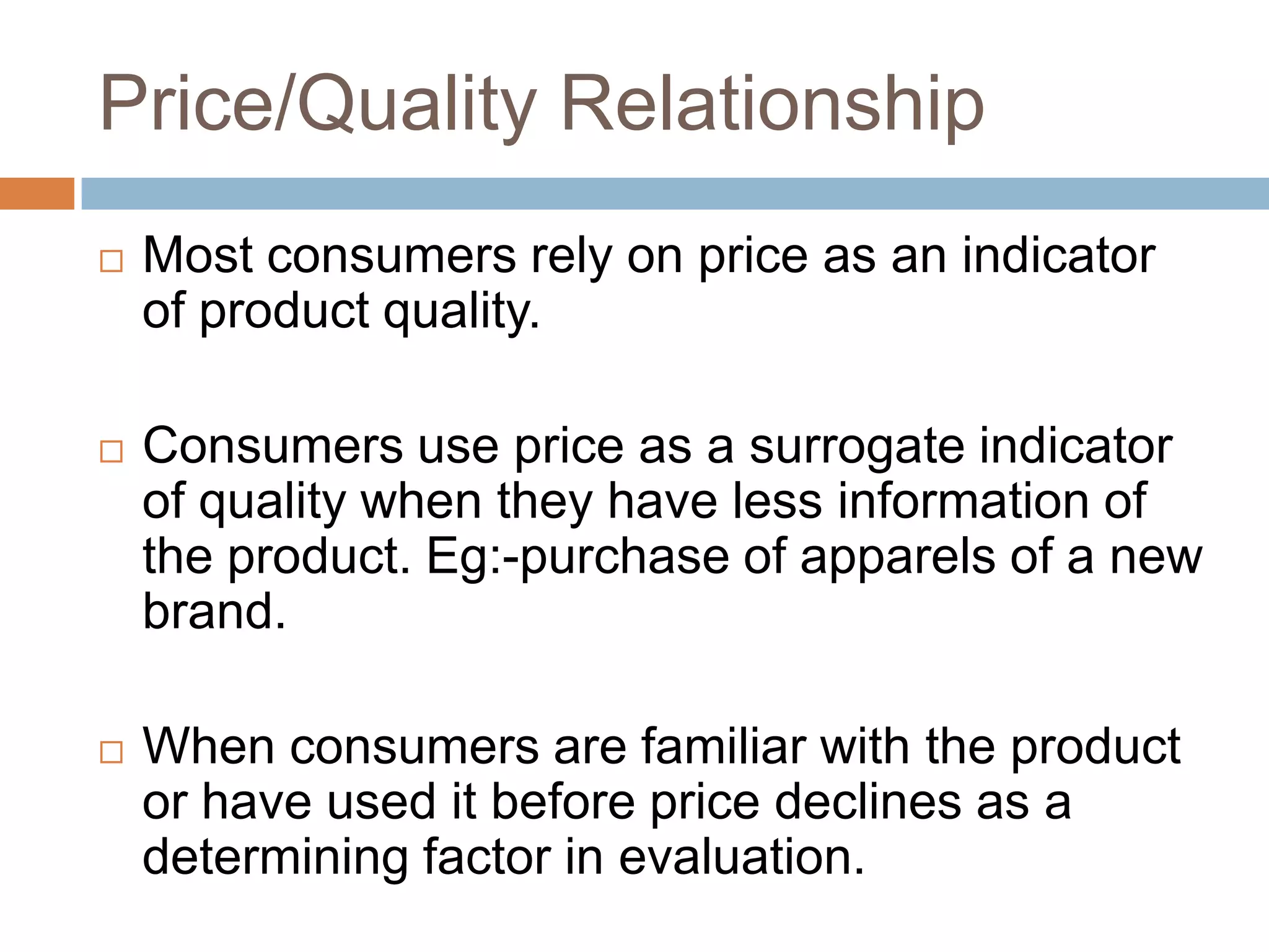 Price/Quality Relationship
   Most consumers rely on price as an indicator
    of product quality.

   Consumers use price as a surrogate indicator
    of quality when they have less information of
    the product. Eg:-purchase of apparels of a new
    brand.

   When consumers are familiar with the product
    or have used it before price declines as a
    determining factor in evaluation.
 
