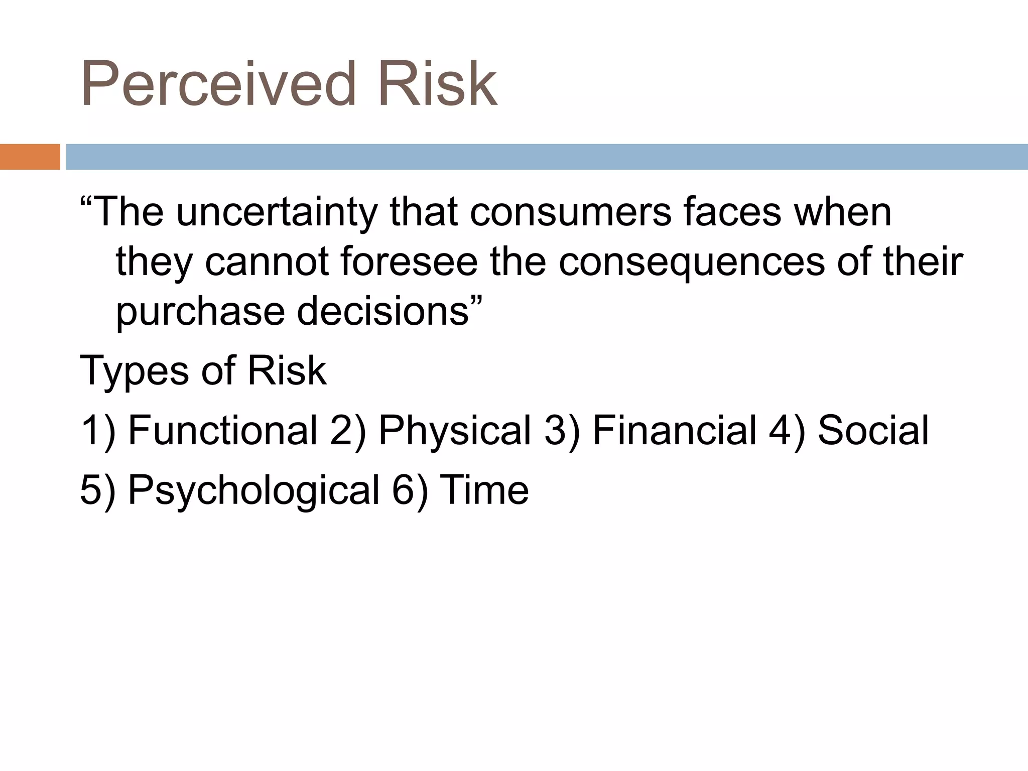Perceived Risk
“The uncertainty that consumers faces when
  they cannot foresee the consequences of their
  purchase decisions”
Types of Risk
1) Functional 2) Physical 3) Financial 4) Social
5) Psychological 6) Time
 