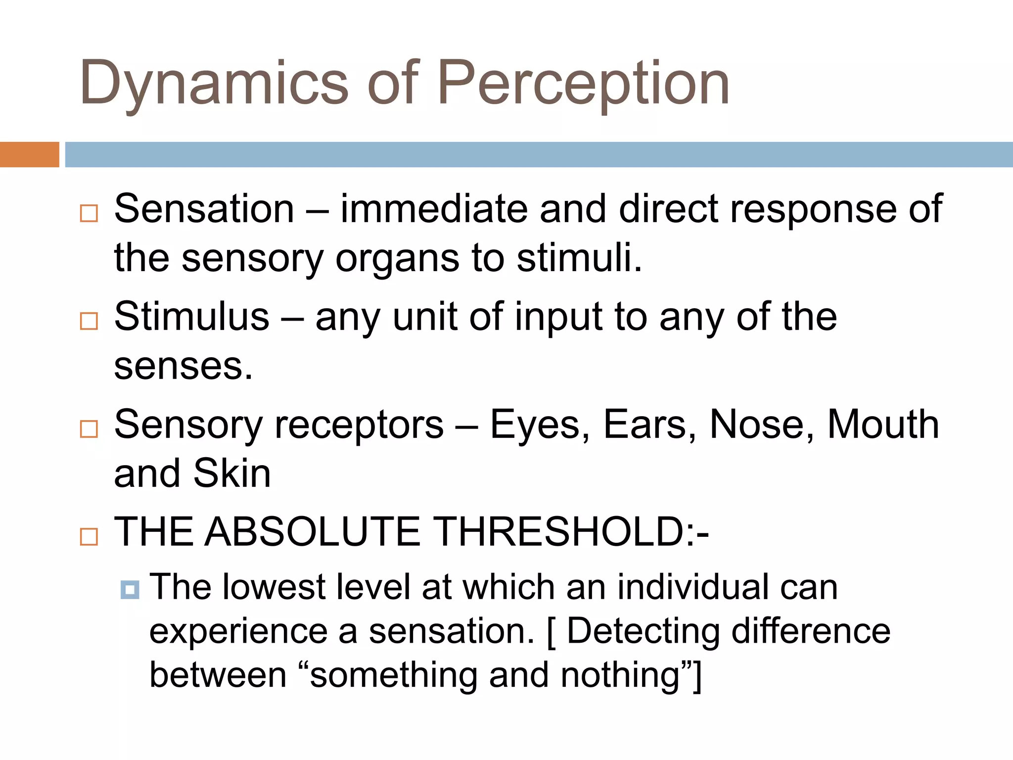 Dynamics of Perception
   Sensation – immediate and direct response of
    the sensory organs to stimuli.
   Stimulus – any unit of input to any of the
    senses.
   Sensory receptors – Eyes, Ears, Nose, Mouth
    and Skin
   THE ABSOLUTE THRESHOLD:-
     Thelowest level at which an individual can
     experience a sensation. [ Detecting difference
     between “something and nothing”]
 