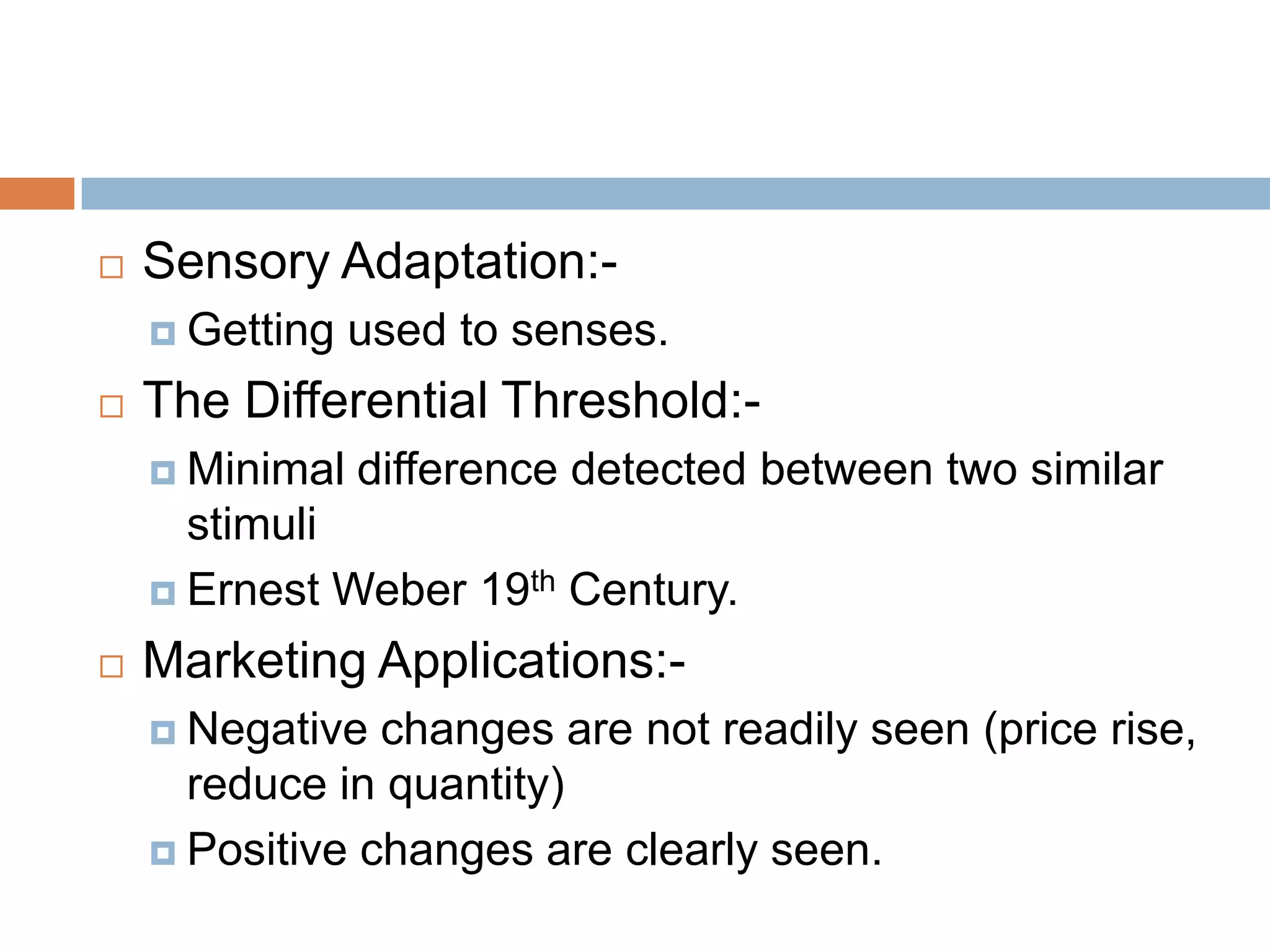    Sensory Adaptation:-
     Getting   used to senses.
   The Differential Threshold:-
     Minimal   difference detected between two similar
      stimuli
     Ernest Weber 19th Century.

   Marketing Applications:-
     Negative  changes are not readily seen (price rise,
      reduce in quantity)
     Positive changes are clearly seen.
 