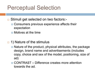 Perceptual Selection
   Stimuli get selected on two factors:-
     Consumers previous experience affects their
      expectation
     Motives at the time



   1) Nature of the stimulus
     Nature of the product, physical attributes, the package
      design, brand name and advertisements (includes
      copy, choice and sex of the model, positioning, size of
      ad)
     CONTRAST – Difference creates more attention
      towards the ad.
 