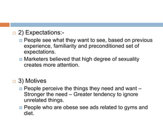    2) Expectations:-
     People see what they want to see, based on previous
      experience, familiarity and preconditioned set of
      expectations.
     Marketers believed that high degree of sexuality
      creates more attention.

   3) Motives
     People perceive the things they need and want –
      Stronger the need – Greater tendency to ignore
      unrelated things.
     People who are obese see ads related to gyms and
      diet.
 