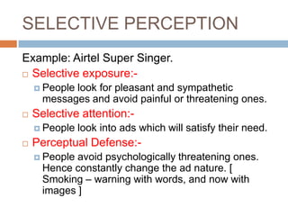 SELECTIVE PERCEPTION
Example: Airtel Super Singer.
 Selective exposure:-

     Peoplelook for pleasant and sympathetic
      messages and avoid painful or threatening ones.
   Selective attention:-
     People   look into ads which will satisfy their need.
   Perceptual Defense:-
     People avoid psychologically threatening ones.
      Hence constantly change the ad nature. [
      Smoking – warning with words, and now with
      images ]
 