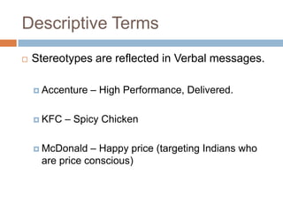 Descriptive Terms
   Stereotypes are reflected in Verbal messages.

     Accenture   – High Performance, Delivered.

     KFC   – Spicy Chicken

     McDonald  – Happy price (targeting Indians who
     are price conscious)
 