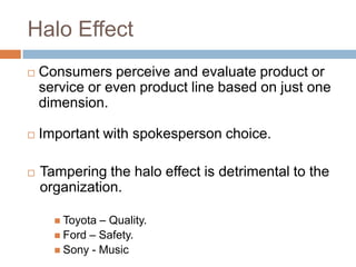 Halo Effect
   Consumers perceive and evaluate product or
    service or even product line based on just one
    dimension.

   Important with spokesperson choice.

   Tampering the halo effect is detrimental to the
    organization.

       Toyota – Quality.
       Ford – Safety.
       Sony - Music
 