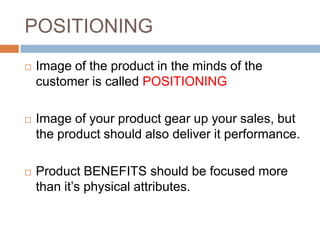 POSITIONING
   Image of the product in the minds of the
    customer is called POSITIONING

   Image of your product gear up your sales, but
    the product should also deliver it performance.

   Product BENEFITS should be focused more
    than it’s physical attributes.
 