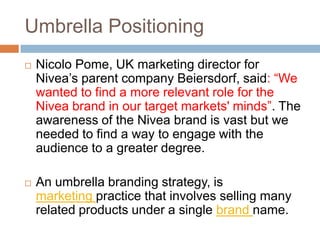 Umbrella Positioning
   Nicolo Pome, UK marketing director for
    Nivea’s parent company Beiersdorf, said: “We
    wanted to find a more relevant role for the
    Nivea brand in our target markets' minds”. The
    awareness of the Nivea brand is vast but we
    needed to find a way to engage with the
    audience to a greater degree.

   An umbrella branding strategy, is
    marketing practice that involves selling many
    related products under a single brand name.
 