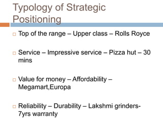Typology of Strategic
Positioning
   Top of the range – Upper class – Rolls Royce

   Service – Impressive service – Pizza hut – 30
    mins

   Value for money – Affordability –
    Megamart,Europa

   Reliability – Durability – Lakshmi grinders-
    7yrs warranty
 