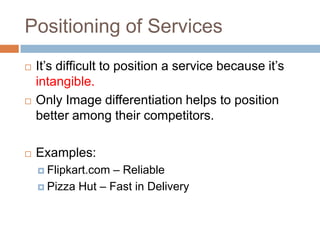 Positioning of Services
   It’s difficult to position a service because it’s
    intangible.
   Only Image differentiation helps to position
    better among their competitors.

   Examples:
     Flipkart.com – Reliable
     Pizza Hut – Fast in Delivery
 