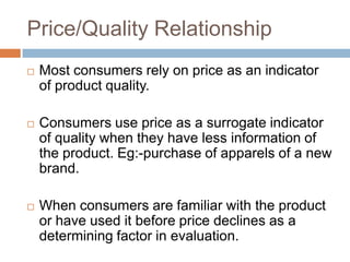 Price/Quality Relationship
   Most consumers rely on price as an indicator
    of product quality.

   Consumers use price as a surrogate indicator
    of quality when they have less information of
    the product. Eg:-purchase of apparels of a new
    brand.

   When consumers are familiar with the product
    or have used it before price declines as a
    determining factor in evaluation.
 