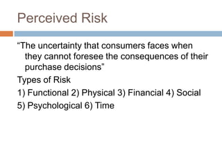 Perceived Risk
“The uncertainty that consumers faces when
  they cannot foresee the consequences of their
  purchase decisions”
Types of Risk
1) Functional 2) Physical 3) Financial 4) Social
5) Psychological 6) Time
 
