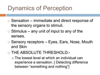 Dynamics of Perception
   Sensation – immediate and direct response of
    the sensory organs to stimuli.
   Stimulus – any unit of input to any of the
    senses.
   Sensory receptors – Eyes, Ears, Nose, Mouth
    and Skin
   THE ABSOLUTE THRESHOLD:-
     Thelowest level at which an individual can
     experience a sensation. [ Detecting difference
     between “something and nothing”]
 